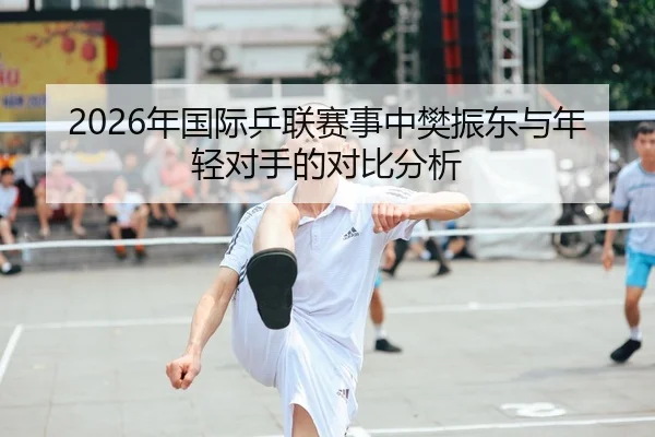 2026年国际乒联赛事中樊振东与年轻对手的对比分析