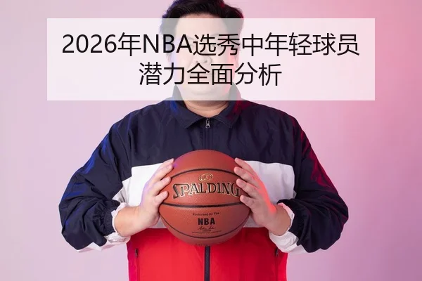 2026年NBA选秀中年轻球员潜力全面分析